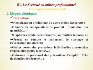 Les risques professionnels
2. Risques chimiques
Prévention :
➔Remplacez un produit par un autre moins dangereux ;
➔Limitez les manipulations de produit : diminution des
quantités... ;
➔Captez les produits émis (hotte...) ou ventilez les locaux ;
➔Prenez en compte le traitement, le stockage et
l’évacuation des déchets;
➔Faites porter des protections individuelles : protection
respiratoire, gants, lunettes... ;
➔Informez le personnel des précautions d’emploi : fiche
de données de sécurité... ;
III. La Sécurité en milieu professionnel
 