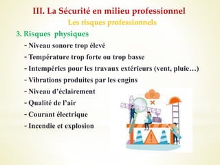 Les risques professionnels
3. Risques physiques
-Niveau sonore trop élevé
-Température trop forte ou trop basse
-Intempéries pour les travaux extérieurs (vent, pluie…)
-Vibrations produites par les engins
-Niveau d’éclairement
-Qualité de l’air
-Courant électrique
-Incendie et explosion
III. La Sécurité en milieu professionnel
 