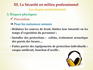 Les risques professionnels
3. Risques physiques
 Prévention
➔ Pour les nuisances sonores
-Réduisez les sources de bruit, limitez leur intensité ou les
temps d’exposition du personnel ;
-Installez des protections : cabine, traitement acoustique
des parois des locaux…
-Faites porter des équipements de protection individuelle :
casque antibruit, bouchon d’oreille .
III. La Sécurité en milieu professionnel
 