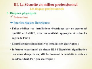 Les risques professionnels
3. Risques physiques
 Prévention
➔ Pour les risques électriques :
- Faites réaliser vos installations électriques par un personnel
qualifié et habilité, avec un matériel approprié et selon les
règles de l’art ;
- Contrôlez périodiquement vos installations électriques ;
- Informez le personnel du risque lié à l’électricité: signalisation
des zones dangereuses, affiche donnant la conduite à tenir en
cas d’accident d’origine électrique ;
III. La Sécurité en milieu professionnel
 