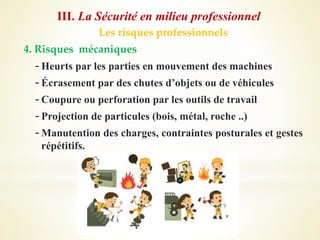 Les risques professionnels
4. Risques mécaniques
-Heurts par les parties en mouvement des machines
-Écrasement par des chutes d’objets ou de véhicules
-Coupure ou perforation par les outils de travail
-Projection de particules (bois, métal, roche ..)
-Manutention des charges, contraintes posturales et gestes
répétitifs.
III. La Sécurité en milieu professionnel
 
