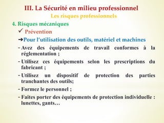 Les risques professionnels
4. Risques mécaniques
 Prévention
➔Pour l’utilisation des outils, matériel et machines
-Avez des équipements de travail conformes à la
réglementation ;
-Utilisez ces équipements selon les prescriptions du
fabricant ;
-Utilisez un dispositif de protection des parties
tranchantes des outils;
-Formez le personnel ;
-Faites porter des équipements de protection individuelle :
lunettes, gants…
III. La Sécurité en milieu professionnel
 
