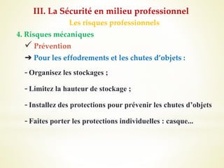 Les risques professionnels
4. Risques mécaniques
 Prévention
➔ Pour les effodrements et les chutes d’objets :
-Organisez les stockages ;
-Limitez la hauteur de stockage ;
-Installez des protections pour prévenir les chutes d’objets
-Faites porter les protections individuelles : casque...
III. La Sécurité en milieu professionnel
 