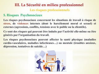 Les risques professionnels
5. Risques Psychosociaux
Les risques psychosociaux concernent les situations de travail à risque de
stress, de violences internes (dont le harcèlement moral et sexuel) et
externes (agressions, conflits, tensions avec le public ou la clientèle).
Ce sont des risques qui peuvent être induits par l’activité elle-même ou être
générés par l’organisation du travail.
Les risques psychosociaux peuvent affecter la santé physique (maladies
cardio-vasculaires, maladies infectieuses…) ou mentale (troubles anxieux,
dépression, tentatives de suicide…)
III. La Sécurité en milieu professionnel
 
