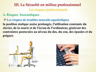 Les risques professionnels
6. Risques bureautiques
Les risques de troubles musculo-squelettiques
la position statique assise prolongée, l'utilisation constante du
clavier, de la souris et de l'écran de l'ordinateur, génèrent des
contraintes posturales au niveau du dos, du cou, des épaules et du
poignet.
III. La Sécurité en milieu professionnel
 
