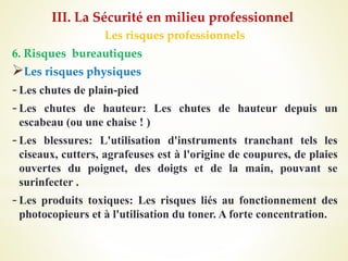 Les risques professionnels
6. Risques bureautiques
Les risques physiques
-Les chutes de plain-pied
-Les chutes de hauteur: Les chutes de hauteur depuis un
escabeau (ou une chaise ! )
-Les blessures: L'utilisation d'instruments tranchant tels les
ciseaux, cutters, agrafeuses est à l'origine de coupures, de plaies
ouvertes du poignet, des doigts et de la main, pouvant se
surinfecter .
-Les produits toxiques: Les risques liés au fonctionnement des
photocopieurs et à l'utilisation du toner. A forte concentration.
III. La Sécurité en milieu professionnel
 