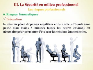 Les risques professionnels
6. Risques bureautiques
Prévention
la mise en place de pauses régulières et de durée suffisante (une
pause d'au moins 5 minutes toutes les heures environ) est
nécessaire pour permettre d'évacuer les tensions émotionnelles.
III. La Sécurité en milieu professionnel
 