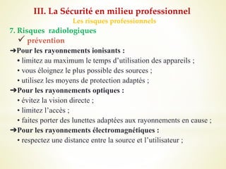 Les risques professionnels
7. Risques radiologiques
 prévention
➔Pour les rayonnements ionisants :
• limitez au maximum le temps d’utilisation des appareils ;
• vous éloignez le plus possible des sources ;
• utilisez les moyens de protection adaptés ;
➔Pour les rayonnements optiques :
• évitez la vision directe ;
• limitez l’accès ;
• faites porter des lunettes adaptées aux rayonnements en cause ;
➔Pour les rayonnements électromagnétiques :
• respectez une distance entre la source et l’utilisateur ;
III. La Sécurité en milieu professionnel
 