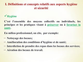 Hygiène
C’est l’ensemble des moyens collectifs ou individuels, les
principes et les pratiques visant à préserver ou à favoriser la
santé.
En milieu professionnel, on cite, par exemple:
 Nettoyage des locaux;
 Amélioration des conditions d’hygiène et de santé;
 Interdiction de prendre des repas dans les locaux des services;
 Aération des locaux de travail.
I. Définitions et concepts relatifs aux aspects hygiène
et sécurité
 
