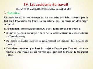 (Loi n° 83-13 du 2 juillet 1983 relative aux AT et MP)
 Définition
Un accident du est un évènement de caractère soudain survenu par le
fait ou à l’occasion du travail à un salarié qui lui cause un dommage
corporel.
Est également considéré comme AT l’accident survenu au cours :
• D’une mission a accomplir hors de l’établissement aux instructions
de l’employeur ;
• De cours d’études suivies régulièrement en dehors des heures de
travail ;
• L’accident survenu pendant le trajet effectué par l’assuré pour se
rendre à son travail ou en revenir quelque soit le mode de transport
utilisé.
IV. Les accidents du travail
 