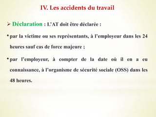  Déclaration : L’AT doit être déclarée :
•par la victime ou ses représentants, à l’employeur dans les 24
heures sauf cas de force majeure ;
•par l’employeur, à compter de la date où il en a eu
connaissance, à l’organisme de sécurité sociale (OSS) dans les
48 heures.
IV. Les accidents du travail
 