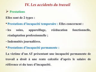  Prestations
Elles sont de 2 types :
•Prestations d’incapacité temporaire : Elles concernent :
-les soins, appareillage, rééducation fonctionnelle,
réadaptation professionnelle ;
-Indemnités journalières.
•Prestations d’incapacité permanente :
La victime d’un AT présentant une incapacité permanente de
travail a droit à une rente calculée d’après le salaire de
référence et du taux d’incapacité.
IV. Les accidents du travail
 