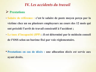  Prestations
- Salaire de référence : c’est le salaire de poste moyen perçu par la
victime chez un ou plusieurs employeurs au cours des 12 mois qui
ont précédé l’arrêt de travail consécutif à l’accident ;
- Le taux d’incapacité (IPP) : il est déterminé par le médecin conseil
de l’OSS selon un barème fixé par voie réglementaire.
• Prestations en cas de décès : une allocation décès est servie aux
ayant droits.
IV. Les accidents du travail
 