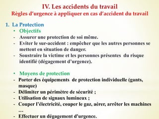 IV. Les accidents du travail
Règles d’urgence à appliquer en cas d’accident du travail
1. La Protection
• Objectifs
- Assurer une protection de soi même.
- Eviter le sur-accident : empêcher que les autres personnes se
mettent en situation de danger.
- Soustraire la victime et les personnes présentes du risque
identifié (dégagement d’urgence).
• Moyens de protection
- Porter des équipements de protection individuelle (gants,
masque)
- Délimiter un périmètre de sécurité ;
- Utilisation de signaux lumineux ;
- Couper l’électricité, couper le gaz, aérer, arrêter les machines
…
- Effectuer un dégagement d'urgence.
 