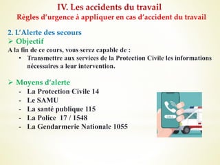 IV. Les accidents du travail
Règles d’urgence à appliquer en cas d’accident du travail
2. L’Alerte des secours
 Objectif
A la fin de ce cours, vous serez capable de :
• Transmettre aux services de la Protection Civile les informations
nécessaires a leur intervention.
 Moyens d’alerte
- La Protection Civile 14
- Le SAMU
- La santé publique 115
- La Police 17 / 1548
- La Gendarmerie Nationale 1055
 
