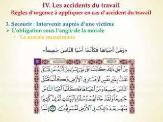 IV. Les accidents du travail
Règles d’urgence à appliquer en cas d’accident du travail
3. Secourir : Intervenir auprès d’une victime
 L’obligation sous l’angle de la morale
• La morale musulmane
«
‫يعا‬ِ‫م‬َ‫ج‬ َ‫اس‬َّ‫ن‬‫ال‬ ‫َا‬‫ي‬ْ‫ح‬َ‫أ‬ ‫َا‬‫م‬َّ‫ن‬َ‫أ‬َ‫ك‬َ‫ف‬ ‫ا‬َ‫ه‬‫َا‬‫ي‬ْ‫ح‬َ‫أ‬ ْ‫َن‬‫م‬َ‫و‬
»
 