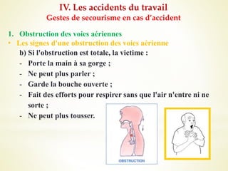 IV. Les accidents du travail
Gestes de secourisme en cas d’accident
1. Obstruction des voies aériennes
• Les signes d'une obstruction des voies aérienne
b) Si l'obstruction est totale, la victime :
- Porte la main à sa gorge ;
- Ne peut plus parler ;
- Garde la bouche ouverte ;
- Fait des efforts pour respirer sans que l'air n'entre ni ne
sorte ;
- Ne peut plus tousser.
 