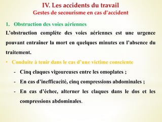IV. Les accidents du travail
Gestes de secourisme en cas d’accident
1. Obstruction des voies aériennes
L’obstruction complète des voies aériennes est une urgence
pouvant entraîner la mort en quelques minutes en l’absence du
traitement.
• Conduite à tenir dans le cas d’une victime consciente
- Cinq claques vigoureuses entre les omoplates ;
- En cas d’inefficacité, cinq compressions abdominales ;
- En cas d’échec, alterner les claques dans le dos et les
compressions abdominales.
 