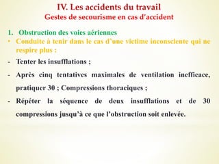 IV. Les accidents du travail
Gestes de secourisme en cas d’accident
1. Obstruction des voies aériennes
• Conduite à tenir dans le cas d’une victime inconsciente qui ne
respire plus :
- Tenter les insufflations ;
- Après cinq tentatives maximales de ventilation inefficace,
pratiquer 30 ; Compressions thoraciques ;
- Répéter la séquence de deux insufflations et de 30
compressions jusqu’à ce que l’obstruction soit enlevée.
 
