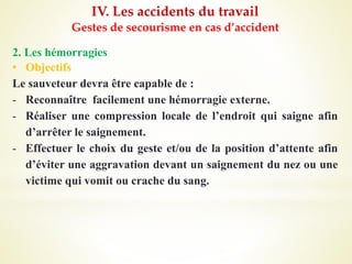 IV. Les accidents du travail
Gestes de secourisme en cas d’accident
2. Les hémorragies
• Objectifs
Le sauveteur devra être capable de :
- Reconnaître facilement une hémorragie externe.
- Réaliser une compression locale de l’endroit qui saigne afin
d’arrêter le saignement.
- Effectuer le choix du geste et/ou de la position d’attente afin
d’éviter une aggravation devant un saignement du nez ou une
victime qui vomit ou crache du sang.
 