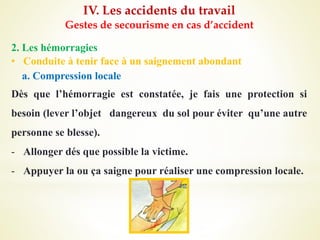 IV. Les accidents du travail
Gestes de secourisme en cas d’accident
2. Les hémorragies
• Conduite à tenir face à un saignement abondant
a. Compression locale
Dès que l’hémorragie est constatée, je fais une protection si
besoin (lever l’objet dangereux du sol pour éviter qu’une autre
personne se blesse).
- Allonger dés que possible la victime.
- Appuyer la ou ça saigne pour réaliser une compression locale.
 