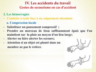 IV. Les accidents du travail
Gestes de secourisme en cas d’accident
2. Les hémorragies
• Conduite à tenir face à un saignement abondant
a. Compression locale
- Substituer un pansement compressif ;
- Prendre un morceau de tissu suffisamment épais que l'on
maintient sur la plaie au moyen d'un lien large;
- Alerter ou faire alerter les secours;
- Attention si un objet est planté dans un
membre ne pas le retirer.
 