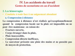 IV. Les accidents du travail
Gestes de secourisme en cas d’accident
2. Les hémorragies
• Conduite à tenir face à un saignement abondant
a. Compression à distance
La compression à distance n'est réalisée qu'exceptionnellement
quand la compression locale sur la plaie est impossible ou ne
peut être maintenue en raison de:
- Fracture ouverte,
- Corps étranger dans la plaie,
- Plaie inaccessible,
- Compression directe inefficace,
- Le sauveteur présente une plaie des mains et ne possède pas
de moyen de protection.
 