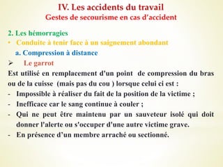 IV. Les accidents du travail
Gestes de secourisme en cas d’accident
2. Les hémorragies
• Conduite à tenir face à un saignement abondant
a. Compression à distance
 Le garrot
Est utilisé en remplacement d'un point de compression du bras
ou de la cuisse (mais pas du cou ) lorsque celui ci est :
- Impossible à réaliser du fait de la position de la victime ;
- Inefficace car le sang continue à couler ;
- Qui ne peut être maintenu par un sauveteur isolé qui doit
donner l'alerte ou s'occuper d'une autre victime grave.
- En présence d’un membre arraché ou sectionné.
 