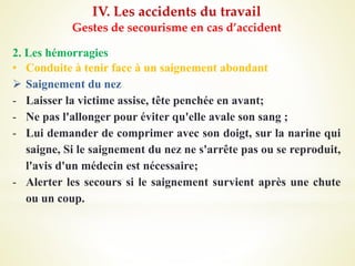 IV. Les accidents du travail
Gestes de secourisme en cas d’accident
2. Les hémorragies
• Conduite à tenir face à un saignement abondant
 Saignement du nez
- Laisser la victime assise, tête penchée en avant;
- Ne pas l'allonger pour éviter qu'elle avale son sang ;
- Lui demander de comprimer avec son doigt, sur la narine qui
saigne, Si le saignement du nez ne s'arrête pas ou se reproduit,
l'avis d'un médecin est nécessaire;
- Alerter les secours si le saignement survient après une chute
ou un coup.
 