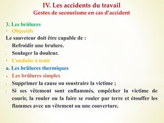 IV. Les accidents du travail
Gestes de secourisme en cas d’accident
3. Les brûlures
• Objectifs
Le sauveteur doit être capable de :
- Refroidir une brulure.
- Soulager la douleur.
• Conduite à tenir
a. Les brûlures thermiques
 Les brûlures simples
- Supprimer la cause ou soustraire la victime ;
- Si ses vêtement sont enflammés, empêcher la victime de
courir, la rouler ou la faire se rouler par terre et étouffer les
flammes avec un vêtement ou une couverture.
 
