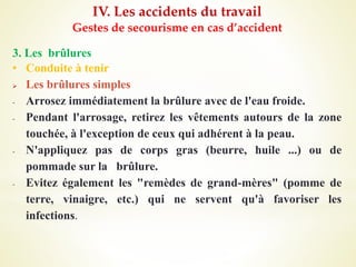 IV. Les accidents du travail
Gestes de secourisme en cas d’accident
3. Les brûlures
• Conduite à tenir
 Les brûlures simples
- Arrosez immédiatement la brûlure avec de l'eau froide.
- Pendant l'arrosage, retirez les vêtements autours de la zone
touchée, à l'exception de ceux qui adhérent à la peau.
- N'appliquez pas de corps gras (beurre, huile ...) ou de
pommade sur la brûlure.
- Evitez également les "remèdes de grand-mères" (pomme de
terre, vinaigre, etc.) qui ne servent qu'à favoriser les
infections.
 