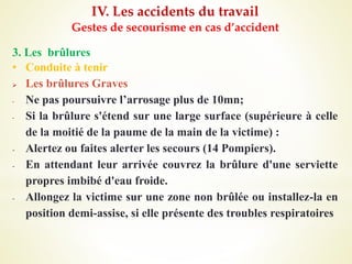 IV. Les accidents du travail
Gestes de secourisme en cas d’accident
3. Les brûlures
• Conduite à tenir
 Les brûlures Graves
- Ne pas poursuivre l’arrosage plus de 10mn;
- Si la brûlure s'étend sur une large surface (supérieure à celle
de la moitié de la paume de la main de la victime) :
- Alertez ou faites alerter les secours (14 Pompiers).
- En attendant leur arrivée couvrez la brûlure d'une serviette
propres imbibé d'eau froide.
- Allongez la victime sur une zone non brûlée ou installez-la en
position demi-assise, si elle présente des troubles respiratoires
 