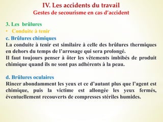 IV. Les accidents du travail
Gestes de secourisme en cas d’accident
3. Les brûlures
• Conduite à tenir
c. Brûlures chimiques
La conduite à tenir est similaire à celle des brûlures thermiques
en dehors du temps de l’arrosage qui sera prolongé.
Il faut toujours penser à ôter les vêtements imbibés de produit
chimique quand ils ne sont pas adhérents à la peau.
d. Brûlures oculaires
Rincer abondamment les yeux et ce d’autant plus que l’agent est
chimique, puis la victime est allongée les yeux fermés,
éventuellement recouverts de compresses stériles humides.
 
