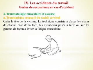 IV. Les accidents du travail
Gestes de secourisme en cas d’accident
4. Traumatologie musculaire et osseuse
a. Traumatisme suspecté du rachis cervical
Caler la tête de la victime. La technique consiste à placer les mains
de chaque côté de la face, les avant-bras posés à terre ou sur les
genoux de façon à éviter la fatigue musculaire.
 