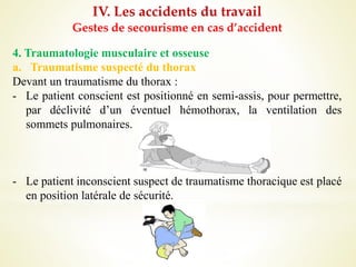 IV. Les accidents du travail
Gestes de secourisme en cas d’accident
4. Traumatologie musculaire et osseuse
a. Traumatisme suspecté du thorax
Devant un traumatisme du thorax :
- Le patient conscient est positionné en semi-assis, pour permettre,
par déclivité d’un éventuel hémothorax, la ventilation des
sommets pulmonaires.
- Le patient inconscient suspect de traumatisme thoracique est placé
en position latérale de sécurité.
 