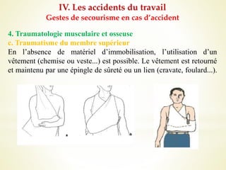 IV. Les accidents du travail
Gestes de secourisme en cas d’accident
4. Traumatologie musculaire et osseuse
c. Traumatisme du membre supérieur
En l’absence de matériel d’immobilisation, l’utilisation d’un
vêtement (chemise ou veste...) est possible. Le vêtement est retourné
et maintenu par une épingle de sûreté ou un lien (cravate, foulard...).
 