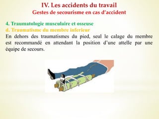 IV. Les accidents du travail
Gestes de secourisme en cas d’accident
4. Traumatologie musculaire et osseuse
d. Traumatisme du membre inferieur
En dehors des traumatismes du pied, seul le calage du membre
est recommandé en attendant la position d’une attelle par une
équipe de secours.
 