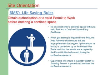Site Orientation
Obtain authorization or a valid Permit to Work
before entering a confined space
• No one shall enter a confined space without a
valid PtW and a Confined Space Entry
Certificate.
• When gas testing is required by the PtW, the
Area Authority shall ensure that the
appropriate test (for oxygen, hydrocarbons or
toxics) is carried out by an Authorised Gas
Tester and that the results are accepted by
the Permit Holder before and during the
confined-space work.
• Supervisors will ensure a ‘Standby Watch’ or
‘Standby Person’ is posted and monitors the
confined-space work.
BMS’s Life Saving Rules
 