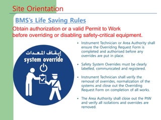 Site Orientation
Obtain authorization or a valid Permit to Work
before overriding or disabling safety-critical equipment.
• Instrument Technician or Area Authority shall
ensure the Overriding Request Form is
completed and authorised before any
overrides are put in place.
• Safety System Overrides must be clearly
labelled, communicated and registered.
• Instrument Technician shall verify the
removal of overrides, normalization of the
systems and close out the Overriding
Request Form on completion of all works.
• The Area Authority shall close out the PtW
and verify all isolations and overrides are
removed.
BMS’s Life Saving Rules
 
