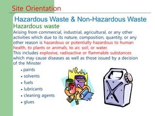 Site Orientation
Hazardous Waste & Non-Hazardous Waste
Hazardous waste
Arising from commercial, industrial, agricultural, or any other
activities which due to its nature, composition, quantity, or any
other reason is hazardous or potentially hazardous to human
health, to plants or animals, to air, soil, or water.
This includes explosive, radioactive or flammable substances
which may cause diseases as well as those issued by a decision
of the Minster
 paints
 solvents
 fuels
 lubricants
 cleaning agents
 glues
 