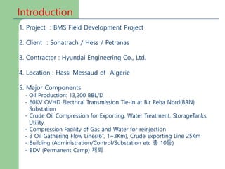 Introduction
1. Project : BMS Field Development Project
2. Client : Sonatrach / Hess / Petranas
3. Contractor : Hyundai Engineering Co., Ltd.
4. Location : Hassi Messaud of Algerie
5. Major Components
- Oil Production: 13,200 BBL/D
- 60KV OVHD Electrical Transmission Tie-In at Bir Reba Nord(BRN)
Substation
- Crude Oil Compression for Exporting, Water Treatment, StorageTanks,
Utility.
- Compression Facility of Gas and Water for reinjection
- 3 Oil Gathering Flow Lines(6”, 1~3Km), Crude Exporting Line 25Km
- Building (Administration/Control/Substation etc 총 10동)
- BDV (Permanent Camp) 제외
 
