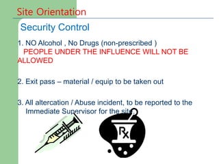 Site Orientation
Security Control
1. NO Alcohol , No Drugs (non-prescribed )
PEOPLE UNDER THE INFLUENCE WILL NOT BE
ALLOWED
2. Exit pass – material / equip to be taken out
3. All altercation / Abuse incident, to be reported to the
Immediate Supervisor for the site.
 