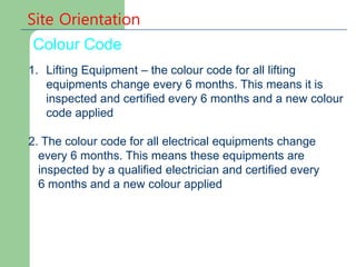 Site Orientation
Colour Code
1. Lifting Equipment – the colour code for all lifting
equipments change every 6 months. This means it is
inspected and certified every 6 months and a new colour
code applied
2. The colour code for all electrical equipments change
every 6 months. This means these equipments are
inspected by a qualified electrician and certified every
6 months and a new colour applied
 