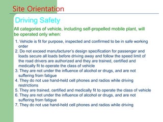 Site Orientation
Driving Safety
All categories of vehicle, including self-propelled mobile plant, will
be operated only when:
1. Vehicle is fit for purpose, inspected and confirmed to be in safe working
order
2. Do not exceed manufacturer’s design specification for passenger and
loads secure all loads before driving away and follow the speed limit of
the road drivers are authorized and they are trained, certified and
medically fit to operate the class of vehicle
3. They are not under the influence of alcohol or drugs, and are not
suffering from fatigue
4. They do not use hand-held cell phones and radios while driving
restrictions
5. They are trained, certified and medically fit to operate the class of vehicle
6. They are not under the influence of alcohol or drugs, and are not
suffering from fatigue
7. They do not use hand-held cell phones and radios while driving
 