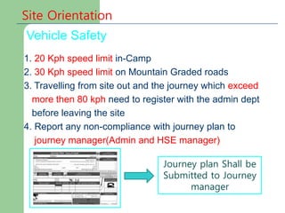 Site Orientation
Vehicle Safety
1. 20 Kph speed limit in-Camp
2. 30 Kph speed limit on Mountain Graded roads
3. Travelling from site out and the journey which exceed
more then 80 kph need to register with the admin dept
before leaving the site
4. Report any non-compliance with journey plan to
journey manager(Admin and HSE manager)
Journey plan Shall be
Submitted to Journey
manager
 