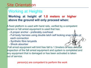 Site Orientation
Working at Heights
Working at height of 1.8 meters or higher
above the ground will only proceed when:
A fixed platform is used with hand rails, verified by a competent
person or fall arrest equipment is used that has:
- A proper anchor - preferably overhead
- Full body harness using double latch self locking snap hooks at
each connection
- Synthetic fibre lanyards
- Shock absorber
Fall arrest equipment will limit free fall to 1.5meters or less a visual
inspection of the fall arrest equipment and system is completed and
any equipment that is damaged or has been activated is taken
out of service.
person(s) are competent to perform the work
 