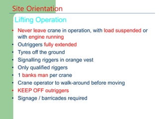 Site Orientation
Lifting Operation
• Never leave crane in operation, with load suspended or
with engine running
• Outriggers fully extended
• Tyres off the ground
• Signalling riggers in orange vest
• Only qualified riggers
• 1 banks man per crane
• Crane operator to walk-around before moving
• KEEP OFF outriggers
• Signage / barricades required
 