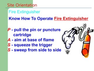 P - pull the pin or puncture
cartridge
A - aim at base of flame
S - squeeze the trigger
S - sweep from side to side
Fire Extinguisher
Site Orientation
Know How To Operate Fire Extinguisher
 