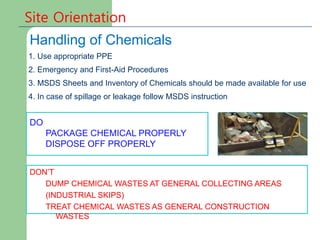 1. Use appropriate PPE
2. Emergency and First-Aid Procedures
3. MSDS Sheets and Inventory of Chemicals should be made available for use
4. In case of spillage or leakage follow MSDS instruction
DO
PACKAGE CHEMICAL PROPERLY
DISPOSE OFF PROPERLY
DON’T
DUMP CHEMICAL WASTES AT GENERAL COLLECTING AREAS
(INDUSTRIAL SKIPS)
TREAT CHEMICAL WASTES AS GENERAL CONSTRUCTION
WASTES
Site Orientation
Handling of Chemicals
 