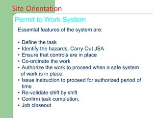Permit to Work System
Site Orientation
Essential features of the system are:
• Define the task
• Identify the hazards, Carry Out JSA
• Ensure that controls are in place
• Co-ordinate the work
• Authorize the work to proceed when a safe system
of work is in place.
• Issue instruction to proceed for authorized period of
time
• Re-validate shift by shift
• Confirm task completion.
• Job closeout
 